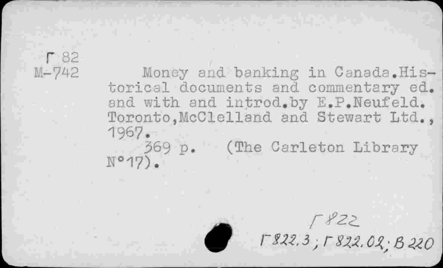 ﻿Г 82
М-742	Money and banking in Canada.His-
torical documents and commentary ed. and with and introd.by E.P.Neufeld. Toronto,McClelland and Stewart Ltd., 1967.
^69 p. (The Carleton Library №17).
/"Zza гтз;гад c^;&2.w